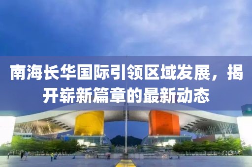 南海长华国际引领区域发展，揭开崭新篇章的最新动态