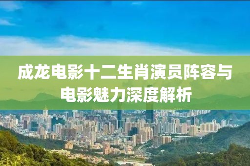 成龙电影十二生肖演员阵容与电影魅力深度解析