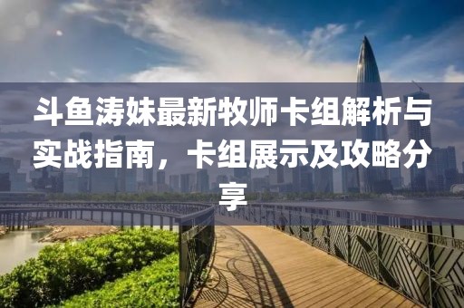 斗鱼涛妹最新牧师卡组解析与实战指南，卡组展示及攻略分享