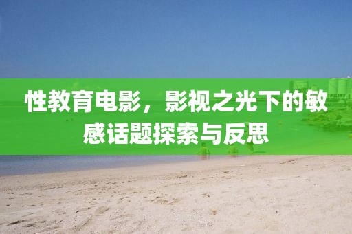 性教育电影，影视之光下的敏感话题探索与反思