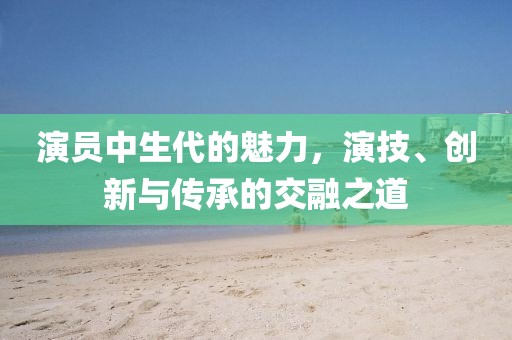 演员中生代的魅力，演技、创新与传承的交融之道
