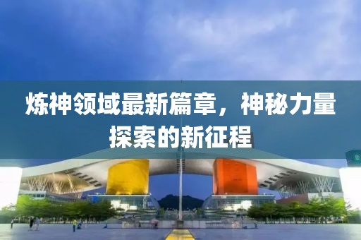 炼神领域最新篇章，神秘力量探索的新征程