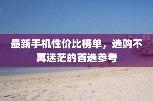 最新手机性价比榜单，选购不再迷茫的首选参考