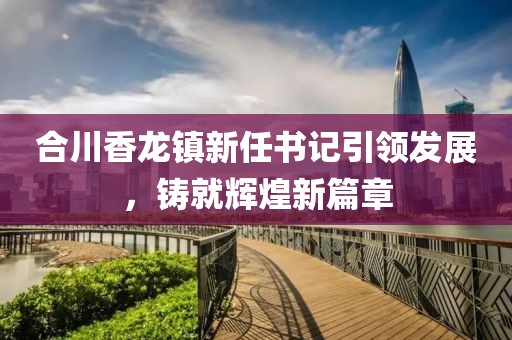 合川香龙镇新任书记引领发展，铸就辉煌新篇章