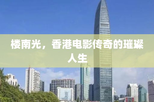 楼南光，香港电影传奇的璀璨人生