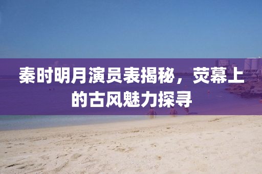 秦时明月演员表揭秘，荧幕上的古风魅力探寻