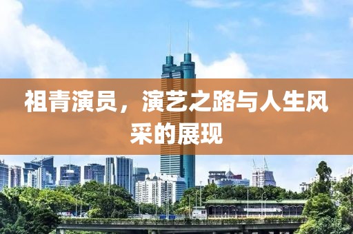 祖青演员，演艺之路与人生风采的展现