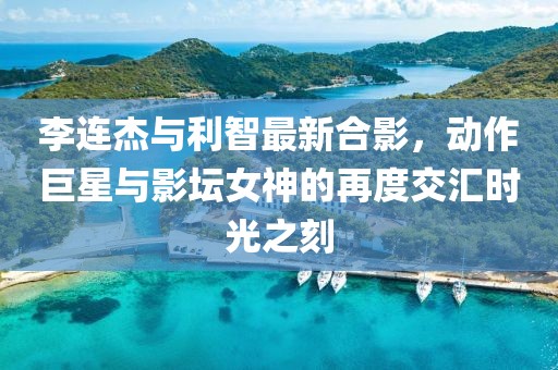 李连杰与利智最新合影，动作巨星与影坛女神的再度交汇时光之刻