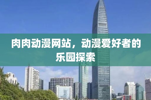 肉肉动漫网站，动漫爱好者的乐园探索