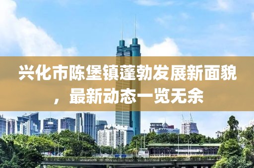兴化市陈堡镇蓬勃发展新面貌，最新动态一览无余