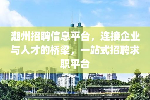 潮州招聘信息平台，连接企业与人才的桥梁，一站式招聘求职平台