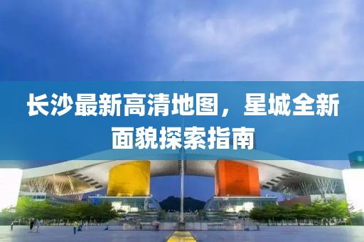 长沙最新高清地图，星城全新面貌探索指南