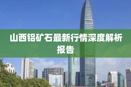 山西铝矿石最新行情深度解析报告