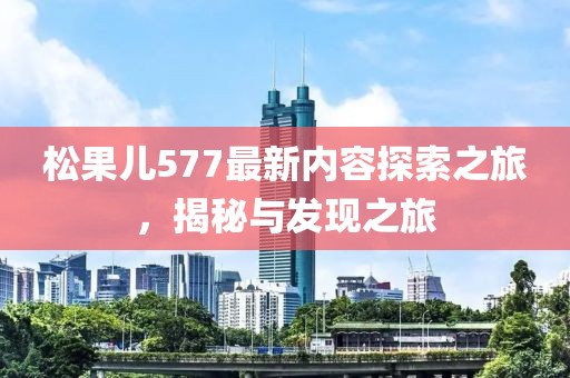 松果儿577最新内容探索之旅，揭秘与发现之旅