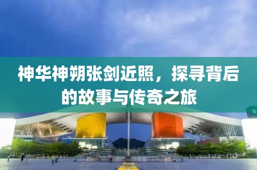 神华神朔张剑近照，探寻背后的故事与传奇之旅