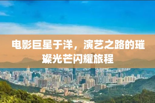 电影巨星于洋，演艺之路的璀璨光芒闪耀旅程