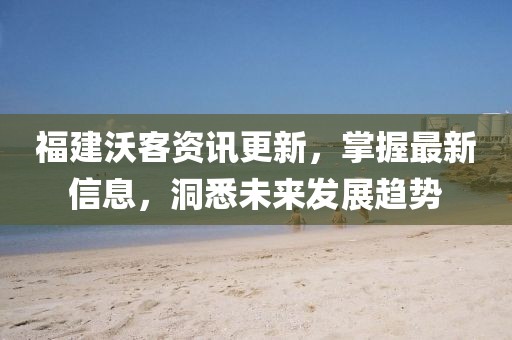 福建沃客资讯更新，掌握最新信息，洞悉未来发展趋势