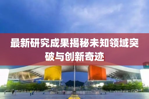 最新研究成果揭秘未知领域突破与创新奇迹