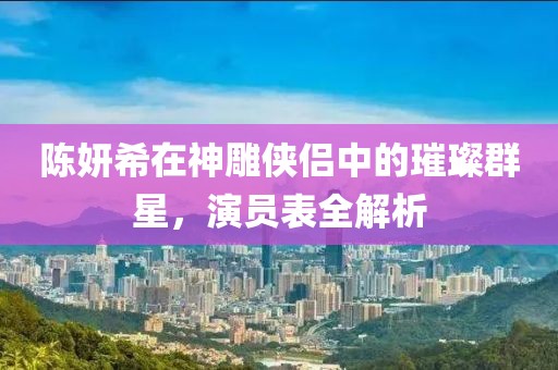 陈妍希在神雕侠侣中的璀璨群星，演员表全解析