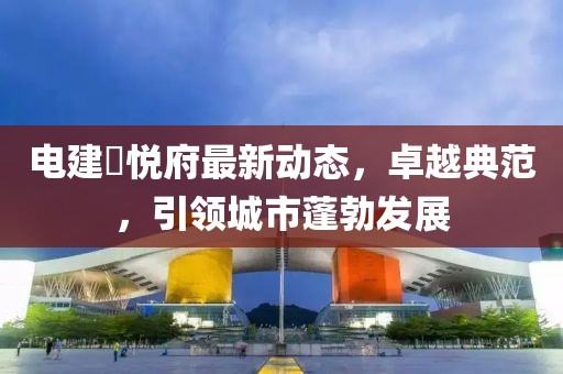 电建洺悦府最新动态，卓越典范，引领城市蓬勃发展