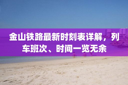 金山铁路最新时刻表详解，列车班次、时间一览无余