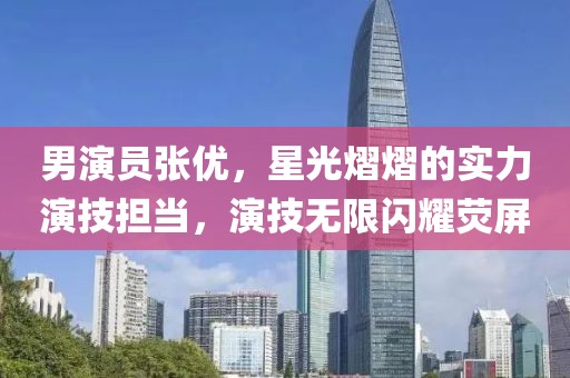 男演员张优，星光熠熠的实力演技担当，演技无限闪耀荧屏