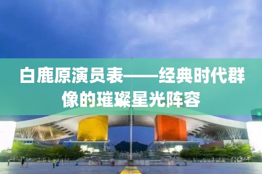 白鹿原演员表——经典时代群像的璀璨星光阵容