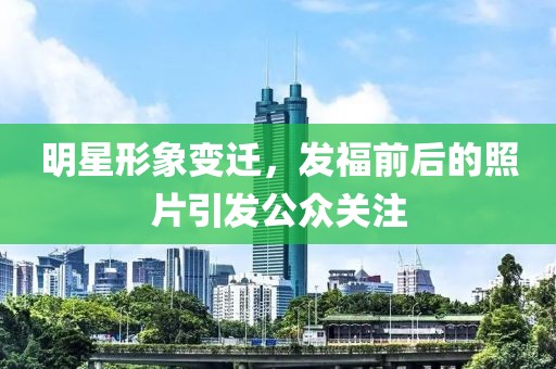 明星形象变迁，发福前后的照片引发公众关注