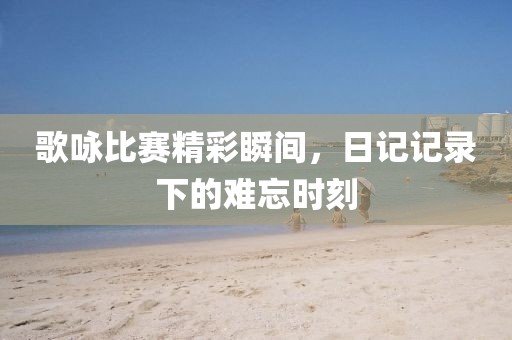 歌咏比赛精彩瞬间，日记记录下的难忘时刻