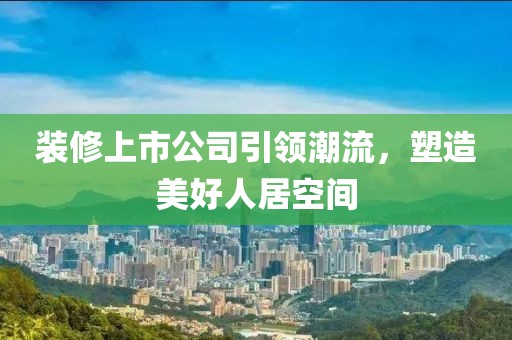 装修上市公司引领潮流，塑造美好人居空间