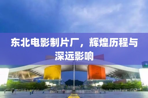 东北电影制片厂，辉煌历程与深远影响