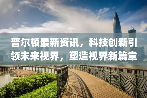 普尔顿最新资讯，科技创新引领未来视界，塑造视界新篇章
