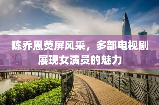 陈乔恩荧屏风采，多部电视剧展现女演员的魅力