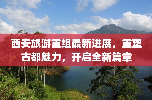 西安旅游重组最新进展，重塑古都魅力，开启全新篇章