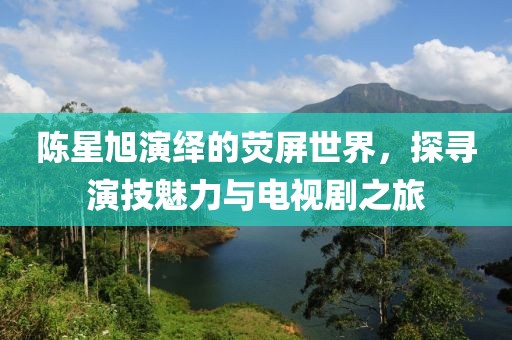 陈星旭演绎的荧屏世界，探寻演技魅力与电视剧之旅