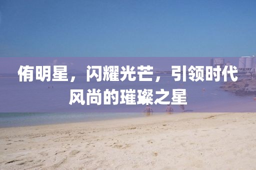 侑明星，闪耀光芒，引领时代风尚的璀璨之星