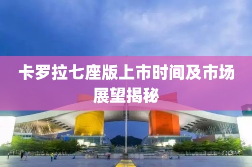 卡罗拉七座版上市时间及市场展望揭秘