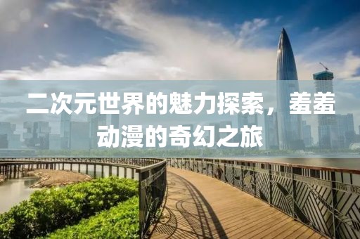 二次元世界的魅力探索，羞羞动漫的奇幻之旅