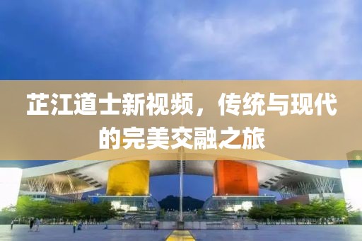 芷江道士新视频，传统与现代的完美交融之旅