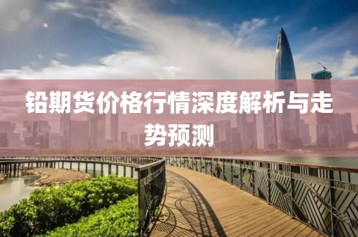 铅期货价格行情深度解析与走势预测