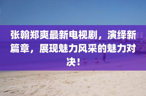 张翰郑爽最新电视剧，演绎新篇章，展现魅力风采的魅力对决！
