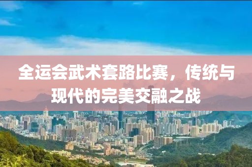 全运会武术套路比赛，传统与现代的完美交融之战