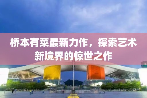 桥本有菜最新力作，探索艺术新境界的惊世之作