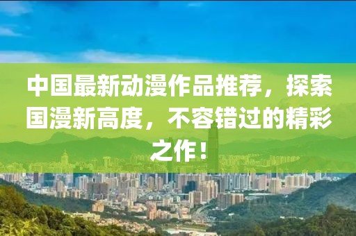 中国最新动漫作品推荐，探索国漫新高度，不容错过的精彩之作！