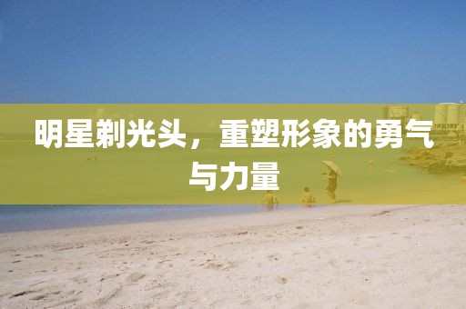 明星剃光头，重塑形象的勇气与力量