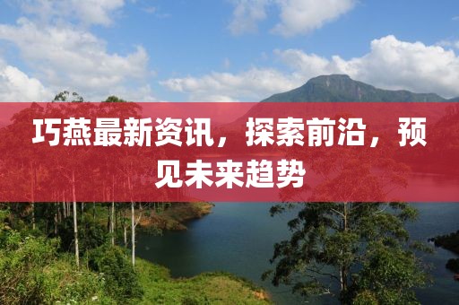 巧燕最新资讯，探索前沿，预见未来趋势