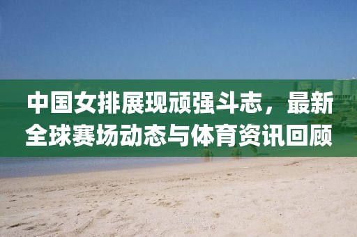 中国女排展现顽强斗志，最新全球赛场动态与体育资讯回顾