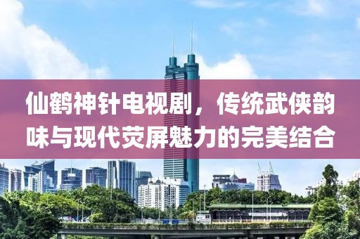 仙鹤神针电视剧，传统武侠韵味与现代荧屏魅力的完美结合