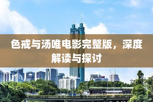 色戒与汤唯电影完整版，深度解读与探讨