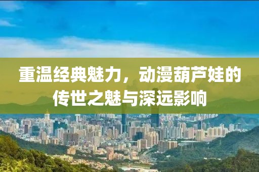 重温经典魅力，动漫葫芦娃的传世之魅与深远影响